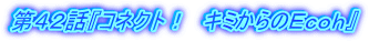 第42話『コネクト! キミからのEcoh』